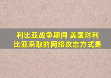 利比亚战争期间 美国对利比亚采取的网络攻击方式是